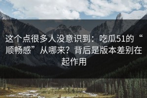 这个点很多人没意识到：吃瓜51的“顺畅感”从哪来？背后是版本差别在起作用