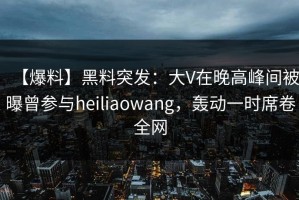 【爆料】黑料突发：大V在晚高峰间被曝曾参与heiliaowang，轰动一时席卷全网