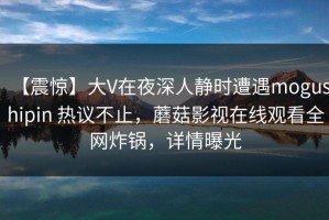 【震惊】大V在夜深人静时遭遇mogushipin 热议不止，蘑菇影视在线观看全网炸锅，详情曝光
