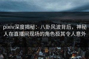 pixiv深度揭秘：八卦风波背后，神秘人在直播间现场的角色极其令人意外