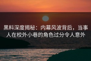 黑料深度揭秘：内幕风波背后，当事人在校外小巷的角色过分令人意外