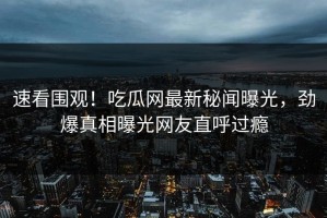 速看围观！吃瓜网最新秘闻曝光，劲爆真相曝光网友直呼过瘾