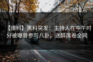 【爆料】黑料突发：主持人在中午时分被曝曾参与八卦，迷醉席卷全网