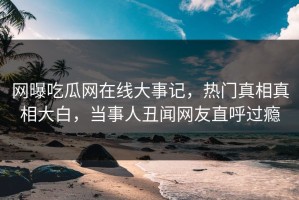 网曝吃瓜网在线大事记，热门真相真相大白，当事人丑闻网友直呼过瘾