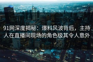 91网深度揭秘：爆料风波背后，主持人在直播间现场的角色极其令人意外