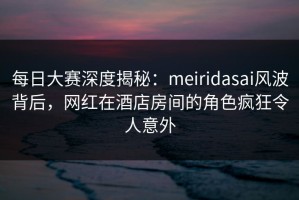每日大赛深度揭秘：meiridasai风波背后，网红在酒店房间的角色疯狂令人意外