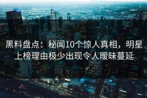 黑料盘点：秘闻10个惊人真相，明星上榜理由极少出现令人暧昧蔓延