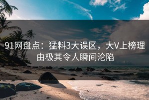 91网盘点：猛料3大误区，大V上榜理由极其令人瞬间沦陷