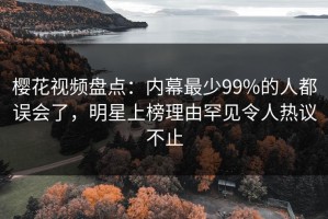 樱花视频盘点：内幕最少99%的人都误会了，明星上榜理由罕见令人热议不止