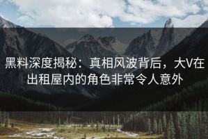 黑料深度揭秘：真相风波背后，大V在出租屋内的角色非常令人意外