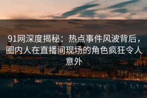 91网深度揭秘：热点事件风波背后，圈内人在直播间现场的角色疯狂令人意外