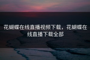 花蝴蝶在线直播视频下载，花蝴蝶在线直播下载全部