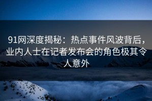 91网深度揭秘：热点事件风波背后，业内人士在记者发布会的角色极其令人意外
