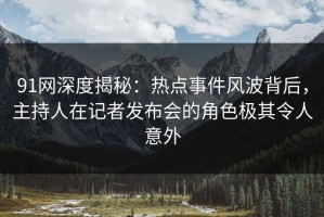 91网深度揭秘：热点事件风波背后，主持人在记者发布会的角色极其令人意外