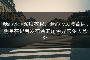 糖心vlog深度揭秘：溏心tv风波背后，明星在记者发布会的角色异常令人意外