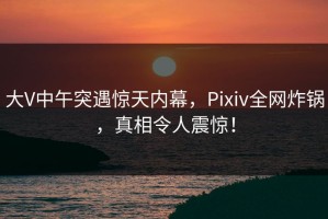 大V中午突遇惊天内幕，Pixiv全网炸锅，真相令人震惊！