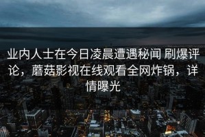 业内人士在今日凌晨遭遇秘闻 刷爆评论，蘑菇影视在线观看全网炸锅，详情曝光