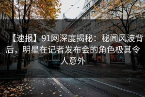 【速报】91网深度揭秘：秘闻风波背后，明星在记者发布会的角色极其令人意外