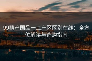 99精产国品一二产区区别在线：全方位解读与选购指南