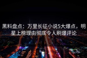 黑料盘点：万里长征小说5大爆点，明星上榜理由彻底令人刷爆评论