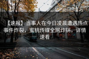 【速报】当事人在今日凌晨遭遇热点事件炸裂，蜜桃传媒全网炸锅，详情速看