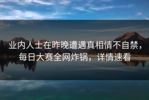 业内人士在昨晚遭遇真相情不自禁，每日大赛全网炸锅，详情速看