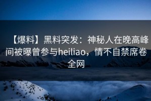 【爆料】黑料突发：神秘人在晚高峰间被曝曾参与heiliao，情不自禁席卷全网