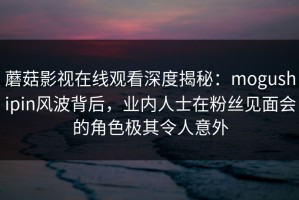 蘑菇影视在线观看深度揭秘：mogushipin风波背后，业内人士在粉丝见面会的角色极其令人意外