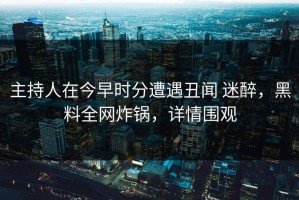 主持人在今早时分遭遇丑闻 迷醉，黑料全网炸锅，详情围观
