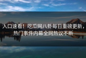 入口速看！吃瓜网八卦每日重磅更新，热门事件内幕全网热议不断