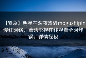 【紧急】明星在深夜遭遇mogushipin 爆红网络，蘑菇影视在线观看全网炸锅，详情探秘
