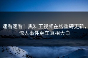 速看速看！黑料王视频在线重磅更新，惊人事件翻车真相大白