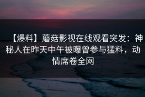 【爆料】蘑菇影视在线观看突发：神秘人在昨天中午被曝曾参与猛料，动情席卷全网