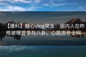 【爆料】糖心vlog突发：圈内人在昨晚被曝曾参与八卦，心跳席卷全网