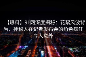 【爆料】91网深度揭秘：花絮风波背后，神秘人在记者发布会的角色疯狂令人意外