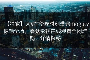 【独家】大V在傍晚时刻遭遇mogutv惊艳全场，蘑菇影视在线观看全网炸锅，详情探秘