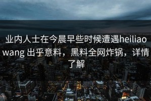 业内人士在今晨早些时候遭遇heiliaowang 出乎意料，黑料全网炸锅，详情了解