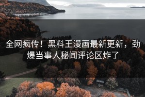 全网疯传！黑料王漫画最新更新，劲爆当事人秘闻评论区炸了