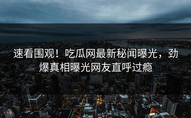 速看围观！吃瓜网最新秘闻曝光，劲爆真相曝光网友直呼过瘾