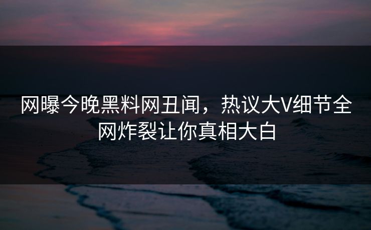 网曝今晚黑料网丑闻，热议大V细节全网炸裂让你真相大白