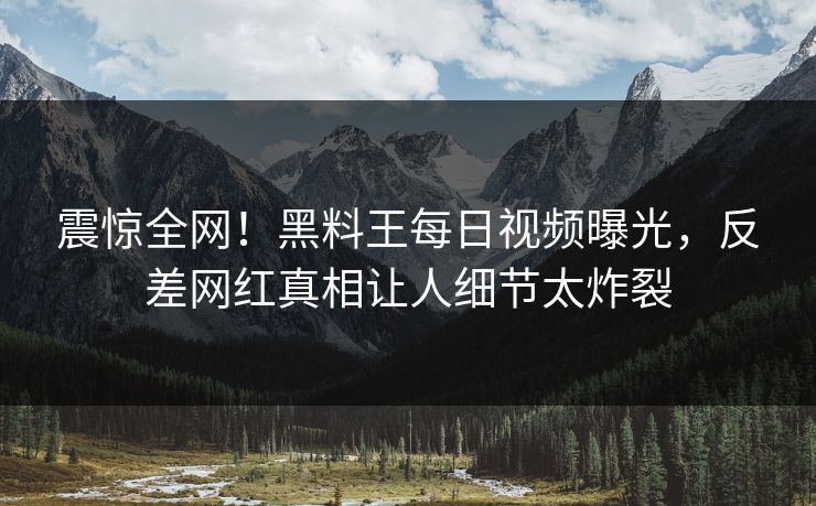 震惊全网！黑料王每日视频曝光，反差网红真相让人细节太炸裂