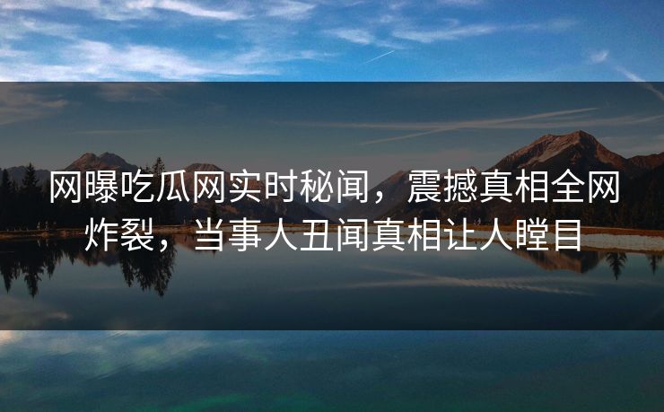 网曝吃瓜网实时秘闻，震撼真相全网炸裂，当事人丑闻真相让人瞠目