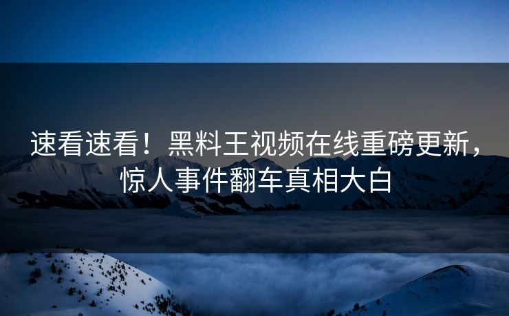 速看速看！黑料王视频在线重磅更新，惊人事件翻车真相大白