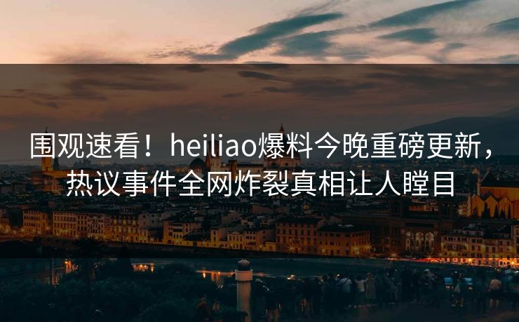 围观速看！heiliao爆料今晚重磅更新，热议事件全网炸裂真相让人瞠目