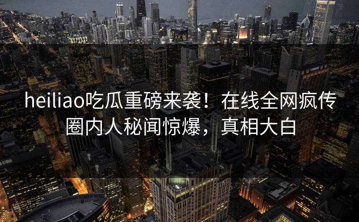 heiliao吃瓜重磅来袭！在线全网疯传圈内人秘闻惊爆，真相大白