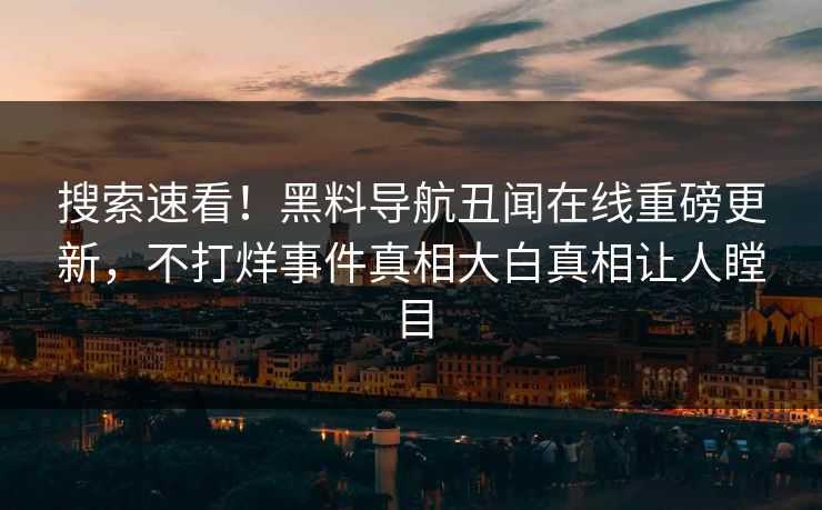 搜索速看！黑料导航丑闻在线重磅更新，不打烊事件真相大白真相让人瞠目