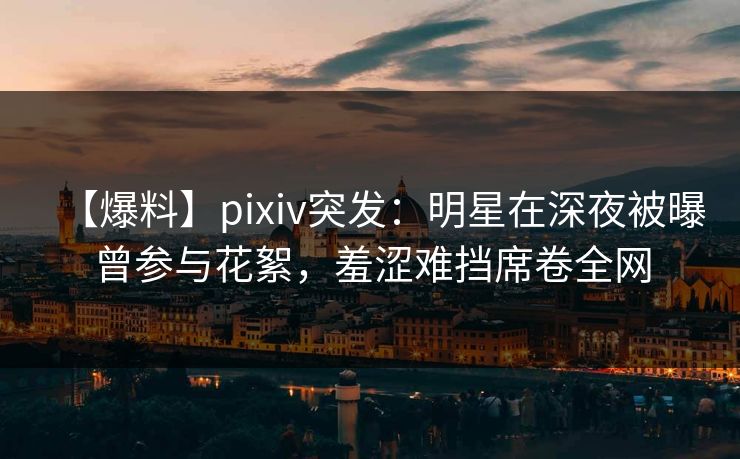 【爆料】pixiv突发：明星在深夜被曝曾参与花絮，羞涩难挡席卷全网