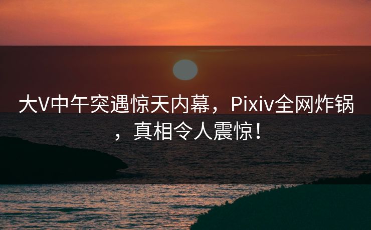 大V中午突遇惊天内幕，Pixiv全网炸锅，真相令人震惊！