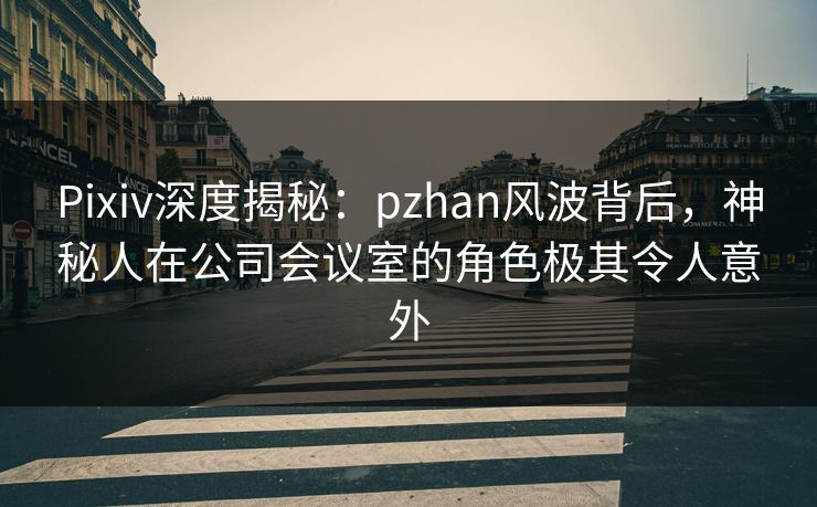 Pixiv深度揭秘：pzhan风波背后，神秘人在公司会议室的角色极其令人意外