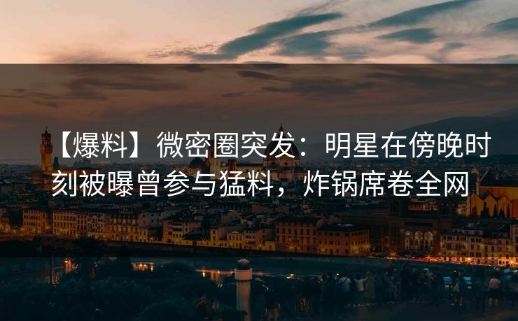 【爆料】微密圈突发:明星在傍晚时刻被曝曾参与猛料,炸锅席卷全网 【爆料】微密圈突发:明星在傍晚时刻被曝曾参与猛料,炸锅席卷全网